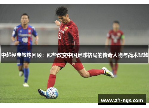 中超经典教练回顾：那些改变中国足球格局的传奇人物与战术智慧