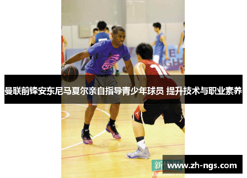 曼联前锋安东尼马夏尔亲自指导青少年球员 提升技术与职业素养