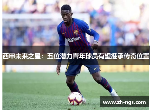 西甲未来之星：五位潜力青年球员有望继承传奇位置