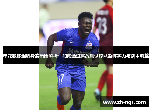 申花教练组热身赛策略解析：如何通过实战测试球队整体实力与战术调整